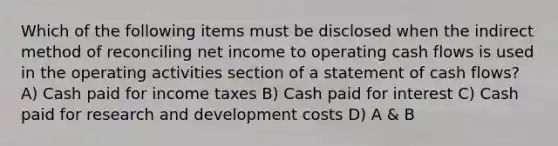 Which of the following items must be disclosed when the indirect method of reconciling net income to operating cash flows is used in the operating activities section of a statement of cash flows? A) Cash paid for income taxes B) Cash paid for interest C) Cash paid for research and development costs D) A & B