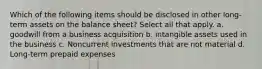 Which of the following items should be disclosed in other long-term assets on the balance sheet? Select all that apply. a. goodwill from a business acquisition b. intangible assets used in the business c. Noncurrent investments that are not material d. Long-term prepaid expenses