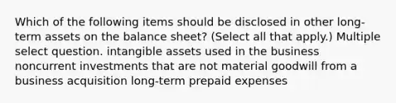 Which of the following items should be disclosed in other long-term assets on the balance sheet? (Select all that apply.) Multiple select question. intangible assets used in the business noncurrent investments that are not material goodwill from a business acquisition long-term prepaid expenses