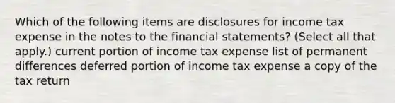 Which of the following items are disclosures for income tax expense in the notes to the financial statements? (Select all that apply.) current portion of income tax expense list of permanent differences deferred portion of income tax expense a copy of the tax return