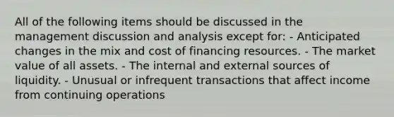 All of the following items should be discussed in the management discussion and analysis except for: - Anticipated changes in the mix and cost of financing resources. - The market value of all assets. - The internal and external sources of liquidity. - Unusual or infrequent transactions that affect income from continuing operations