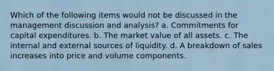 Which of the following items would not be discussed in the management discussion and analysis? a. Commitments for capital expenditures. b. The market value of all assets. c. The internal and external sources of liquidity. d. A breakdown of sales increases into price and volume components.