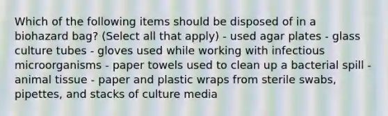 Which of the following items should be disposed of in a biohazard bag? (Select all that apply) - used agar plates - glass culture tubes - gloves used while working with infectious microorganisms - paper towels used to clean up a bacterial spill - animal tissue - paper and plastic wraps from sterile swabs, pipettes, and stacks of culture media