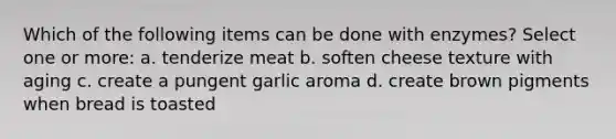 Which of the following items can be done with enzymes? Select one or more: a. tenderize meat b. soften cheese texture with aging c. create a pungent garlic aroma d. create brown pigments when bread is toasted