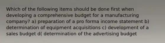 Which of the following items should be done first when developing a comprehensive budget for a manufacturing company? a) preparation of a pro forma <a href='https://www.questionai.com/knowledge/kCPMsnOwdm-income-statement' class='anchor-knowledge'>income statement</a> b) determination of equipment acquisitions c) development of a sales budget d( determination of the advertising budget