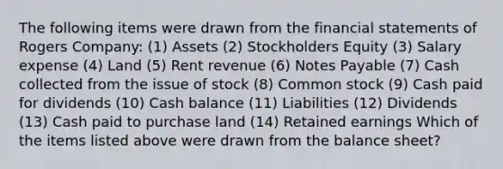 The following items were drawn from the financial statements of Rogers Company: (1) Assets (2) Stockholders Equity (3) Salary expense (4) Land (5) Rent revenue (6) Notes Payable (7) Cash collected from the issue of stock (8) Common stock (9) Cash paid for dividends (10) Cash balance (11) Liabilities (12) Dividends (13) Cash paid to purchase land (14) Retained earnings Which of the items listed above were drawn from the balance sheet?