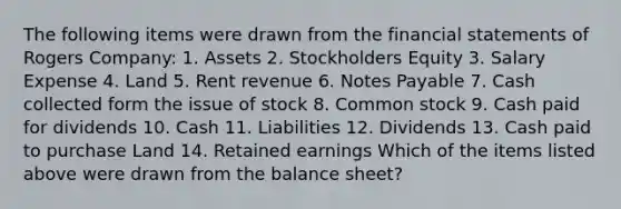 The following items were drawn from the financial statements of Rogers Company: 1. Assets 2. Stockholders Equity 3. Salary Expense 4. Land 5. Rent revenue 6. Notes Payable 7. Cash collected form the issue of stock 8. Common stock 9. Cash paid for dividends 10. Cash 11. Liabilities 12. Dividends 13. Cash paid to purchase Land 14. Retained earnings Which of the items listed above were drawn from the balance sheet?