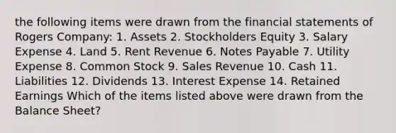 the following items were drawn from the financial statements of Rogers Company: 1. Assets 2. Stockholders Equity 3. Salary Expense 4. Land 5. Rent Revenue 6. Notes Payable 7. Utility Expense 8. Common Stock 9. Sales Revenue 10. Cash 11. Liabilities 12. Dividends 13. Interest Expense 14. Retained Earnings Which of the items listed above were drawn from the Balance Sheet?