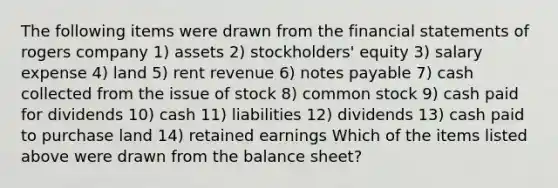 The following items were drawn from the <a href='https://www.questionai.com/knowledge/kFBJaQCz4b-financial-statements' class='anchor-knowledge'>financial statements</a> of rogers company 1) assets 2) stockholders' equity 3) salary expense 4) land 5) rent revenue 6) <a href='https://www.questionai.com/knowledge/kFEYigYd5S-notes-payable' class='anchor-knowledge'>notes payable</a> 7) cash collected from the issue of stock 8) common stock 9) cash paid for dividends 10) cash 11) liabilities 12) dividends 13) cash paid to purchase land 14) retained earnings Which of the items listed above were drawn from the balance sheet?