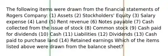 The following items were drawn from the financial statements of Rogers Company: (1) Assets (2) Stockholders' Equity (3) Salary expense (4) Land (5) Rent revenue (6) Notes payable (7) Cash collected from the issue of stock (8) Common stock (9) Cash paid for dividends (10) Cash (11) Liabilities (12) Dividends (13) Cash paid to purchase land (14) Retained earnings Which of the items listed above were drawn from the balance sheet?