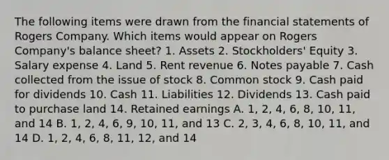 The following items were drawn from the financial statements of Rogers Company. Which items would appear on Rogers Company's balance sheet? 1. Assets 2. Stockholders' Equity 3. Salary expense 4. Land 5. Rent revenue 6. Notes payable 7. Cash collected from the issue of stock 8. Common stock 9. Cash paid for dividends 10. Cash 11. Liabilities 12. Dividends 13. Cash paid to purchase land 14. Retained earnings A. 1, 2, 4, 6, 8, 10, 11, and 14 B. 1, 2, 4, 6, 9, 10, 11, and 13 C. 2, 3, 4, 6, 8, 10, 11, and 14 D. 1, 2, 4, 6, 8, 11, 12, and 14