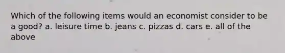 Which of the following items would an economist consider to be a good? a. leisure time b. jeans c. pizzas d. cars e. all of the above