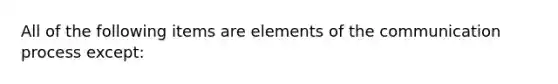 All of the following items are elements of the communication process except: