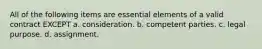 All of the following items are essential elements of a valid contract EXCEPT a. consideration. b. competent parties. c. legal purpose. d. assignment.