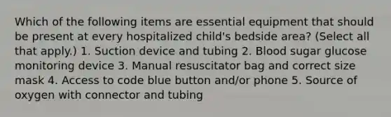 Which of the following items are essential equipment that should be present at every hospitalized child's bedside area? (Select all that apply.) 1. Suction device and tubing 2. Blood sugar glucose monitoring device 3. Manual resuscitator bag and correct size mask 4. Access to code blue button and/or phone 5. Source of oxygen with connector and tubing