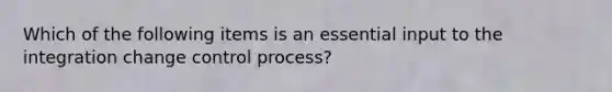 Which of the following items is an essential input to the integration change control process?