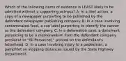 Which of the following items of evidence is LEAST likely to be admitted without a supporting witness? A: In a libel action, a copy of a newspaper purporting to be published by the defendant newspaper publishing company. B: In a case involving contaminated food, a can label purporting to identify the canner as the defendant company. C: In a defamation case, a document purporting to be a memorandum from the defendant company president to "All Personnel," printed on the defendant's letterhead. D: In a case involving injury to a pedestrian, a pamphlet on stopping distances issued by the State Highway Department.