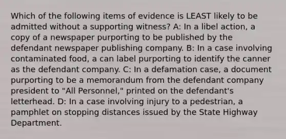 Which of the following items of evidence is LEAST likely to be admitted without a supporting witness? A: In a libel action, a copy of a newspaper purporting to be published by the defendant newspaper publishing company. B: In a case involving contaminated food, a can label purporting to identify the canner as the defendant company. C: In a defamation case, a document purporting to be a memorandum from the defendant company president to "All Personnel," printed on the defendant's letterhead. D: In a case involving injury to a pedestrian, a pamphlet on stopping distances issued by the State Highway Department.