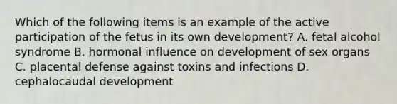 Which of the following items is an example of the active participation of the fetus in its own development? A. fetal alcohol syndrome B. hormonal influence on development of sex organs C. placental defense against toxins and infections D. cephalocaudal development