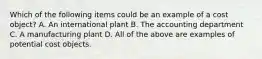 Which of the following items could be an example of a cost​ object? A. An international plant B. The accounting department C. A manufacturing plant D. All of the above are examples of potential cost objects.