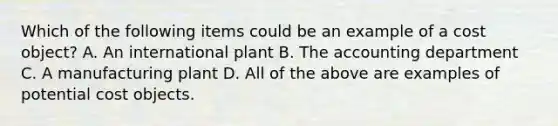 Which of the following items could be an example of a cost​ object? A. An international plant B. The accounting department C. A manufacturing plant D. All of the above are examples of potential cost objects.