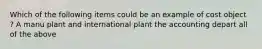 Which of the following items could be an example of cost object ? A manu plant and international plant the accounting depart all of the above