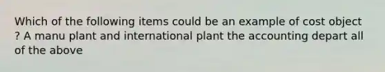 Which of the following items could be an example of cost object ? A manu plant and international plant the accounting depart all of the above