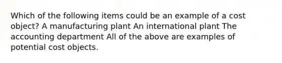 Which of the following items could be an example of a cost object? A manufacturing plant An international plant The accounting department All of the above are examples of potential cost objects.