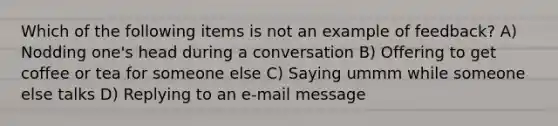 Which of the following items is not an example of feedback? A) Nodding one's head during a conversation B) Offering to get coffee or tea for someone else C) Saying ummm while someone else talks D) Replying to an e-mail message