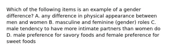 Which of the following items is an example of a gender difference? A. any difference in physical appearance between men and women B. masculine and feminine (gender) roles C. male tendency to have more intimate partners than women do D. male preference for savory foods and female preference for sweet foods