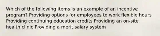 Which of the following items is an example of an incentive program? Providing options for employees to work flexible hours Providing continuing education credits Providing an on-site health clinic Providing a merit salary system