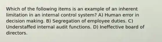 Which of the following items is an example of an inherent limitation in an internal control system? A) Human error in decision making. B) Segregation of employee duties. C) Understaffed internal audit functions. D) Ineffective board of directors.