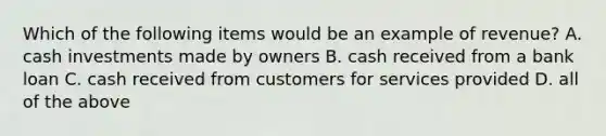 Which of the following items would be an example of revenue? A. cash investments made by owners B. cash received from a bank loan C. cash received from customers for services provided D. all of the above