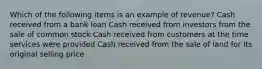 Which of the following items is an example of revenue? Cash received from a bank loan Cash received from investors from the sale of common stock Cash received from customers at the time services were provided Cash received from the sale of land for its original selling price