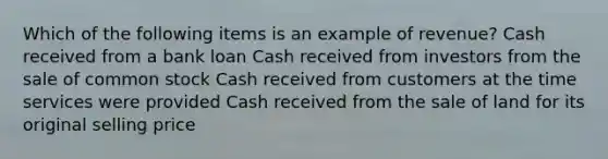 Which of the following items is an example of revenue? Cash received from a bank loan Cash received from investors from the sale of common stock Cash received from customers at the time services were provided Cash received from the sale of land for its original selling price