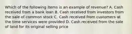 Which of the following items is an example of revenue? A. Cash received from a bank loan B. Cash received from investors from the sale of common stock C. Cash received from customers at the time services were provided D. Cash received from the sale of land for its original selling price