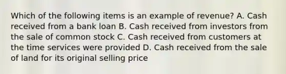 Which of the following items is an example of revenue? A. Cash received from a bank loan B. Cash received from investors from the sale of common stock C. Cash received from customers at the time services were provided D. Cash received from the sale of land for its original selling price