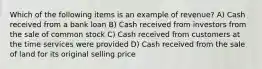 Which of the following items is an example of revenue? A) Cash received from a bank loan B) Cash received from investors from the sale of common stock C) Cash received from customers at the time services were provided D) Cash received from the sale of land for its original selling price