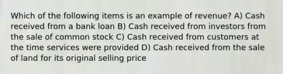 Which of the following items is an example of revenue? A) Cash received from a bank loan B) Cash received from investors from the sale of common stock C) Cash received from customers at the time services were provided D) Cash received from the sale of land for its original selling price