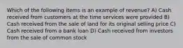 Which of the following items is an example of revenue? A) Cash received from customers at the time services were provided B) Cash received from the sale of land for its original selling price C) Cash received from a bank loan D) Cash received from investors from the sale of common stock