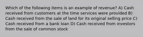 Which of the following items is an example of revenue? A) Cash received from customers at the time services were provided B) Cash received from the sale of land for its original selling price C) Cash received from a bank loan D) Cash received from investors from the sale of common stock