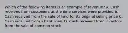 Which of the following items is an example of revenue? A. Cash received from customers at the time services were provided B. Cash received from the sale of land for its original selling price C. Cash received from a bank loan. D. Cash received from investors from the sale of common stock