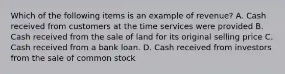 Which of the following items is an example of revenue? A. Cash received from customers at the time services were provided B. Cash received from the sale of land for its original selling price C. Cash received from a bank loan. D. Cash received from investors from the sale of common stock