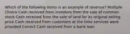 Which of the following items is an example of revenue? Multiple Choice Cash received from investors from the sale of common stock Cash received from the sale of land for its original selling price Cash received from customers at the time services were provided Correct Cash received from a bank loan