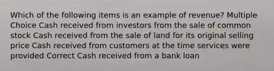 Which of the following items is an example of revenue? Multiple Choice Cash received from investors from the sale of common stock Cash received from the sale of land for its original selling price Cash received from customers at the time services were provided Correct Cash received from a bank loan