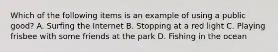 Which of the following items is an example of using a public good? A. Surfing the Internet B. Stopping at a red light C. Playing frisbee with some friends at the park D. Fishing in the ocean