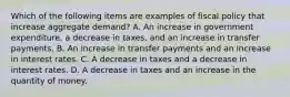 Which of the following items are examples of fiscal policy that increase aggregate​ demand? A. An increase in government​ expenditure, a decrease in​ taxes, and an increase in transfer payments. B. An increase in transfer payments and an increase in interest rates. C. A decrease in taxes and a decrease in interest rates. D. A decrease in taxes and an increase in the quantity of money.