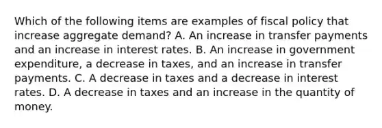 Which of the following items are examples of fiscal policy that increase aggregate​ demand? A. An increase in transfer payments and an increase in interest rates. B. An increase in government​ expenditure, a decrease in​ taxes, and an increase in transfer payments. C. A decrease in taxes and a decrease in interest rates. D. A decrease in taxes and an increase in the quantity of money.