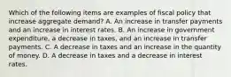 Which of the following items are examples of fiscal policy that increase aggregate​ demand? A. An increase in transfer payments and an increase in interest rates. B. An increase in government​ expenditure, a decrease in​ taxes, and an increase in transfer payments. C. A decrease in taxes and an increase in the quantity of money. D. A decrease in taxes and a decrease in interest rates.