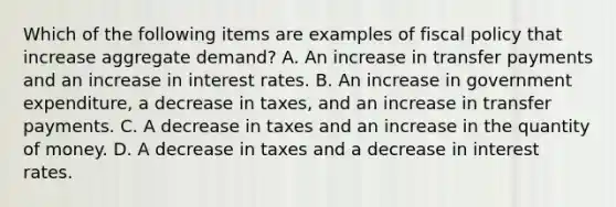 Which of the following items are examples of fiscal policy that increase aggregate​ demand? A. An increase in transfer payments and an increase in interest rates. B. An increase in government​ expenditure, a decrease in​ taxes, and an increase in transfer payments. C. A decrease in taxes and an increase in the quantity of money. D. A decrease in taxes and a decrease in interest rates.